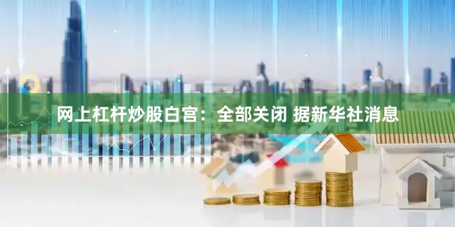 网上杠杆炒股　　白宫：全部关闭 　　据新华社消息