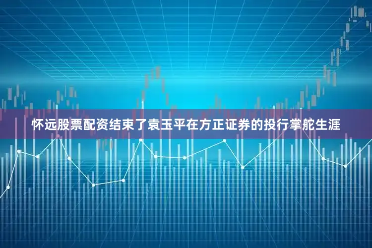 怀远股票配资结束了袁玉平在方正证券的投行掌舵生涯