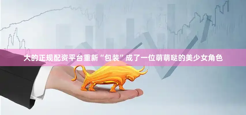 大的正规配资平台重新“包装”成了一位萌萌哒的美少女角色