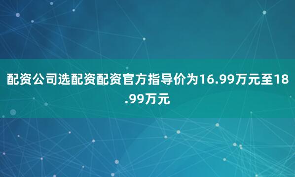 配资公司选配资配资官方指导价为16.99万元至18.99万元