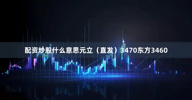 配资炒股什么意思元立（直发）3470东方3460