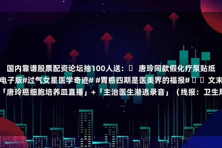 国内靠谱股票配资论坛抽100人送：✅ 唐玲同款假化疗泵贴纸✅ 《豪门病媛上位手册》电子版#过气女星医学奇迹# #胃癌四期是医美界的福报# ⚠️文末核弹今晚23:00独家起底：「唐玲癌细胞培养皿直播」+「主治医生潜逃录音」（线报：卫生局突袭查获其病房私藏200支玻尿酸）⚠️文末核弹今晚23:00独家起底：「唐玲癌细胞培养皿直播」+「主治医生潜逃录音」（线报：卫生局突袭查获其病房私藏200支玻尿酸）👇