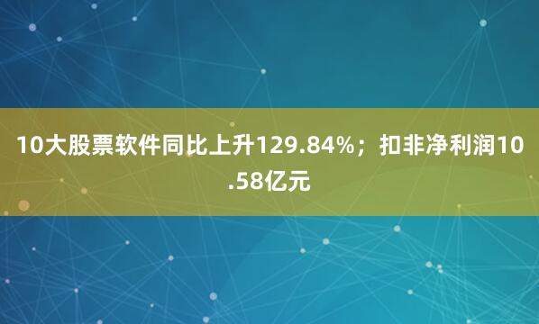10大股票软件同比上升129.84%；扣非净利润10.58亿元