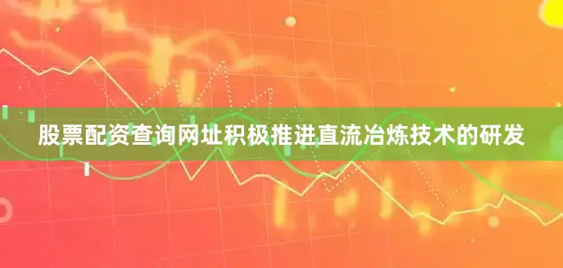 股票配资查询网址积极推进直流冶炼技术的研发