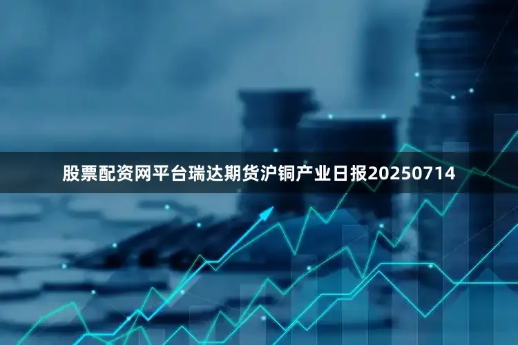 股票配资网平台瑞达期货沪铜产业日报20250714
