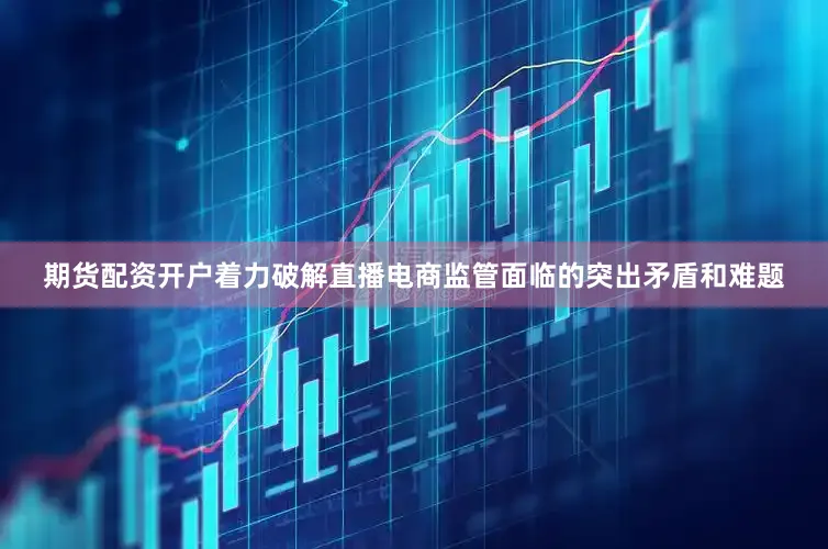 期货配资开户着力破解直播电商监管面临的突出矛盾和难题
