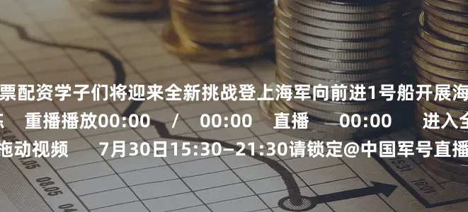 佛山股票配资学子们将迎来全新挑战登上海军向前进1号船开展海上特色课目训练    重播播放00:00    /    00:00    直播      00:00      进入全屏  50    点击按住可拖动视频      7月30日15:30—21:30请锁定@中国军号直播间邀您一起云观学子们在大海上绽放的青春锋芒共同见证少年们的深蓝淬炼！
