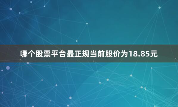 哪个股票平台最正规当前股价为18.85元
