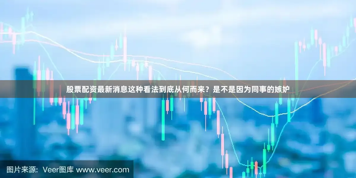 股票配资最新消息这种看法到底从何而来？是不是因为同事的嫉妒