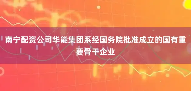 南宁配资公司华能集团系经国务院批准成立的国有重要骨干企业