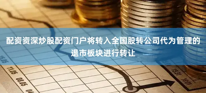 配资资深炒股配资门户将转入全国股转公司代为管理的退市板块进行转让