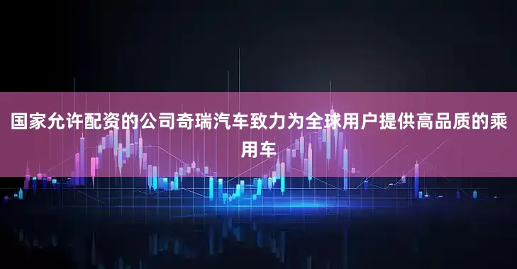 国家允许配资的公司奇瑞汽车致力为全球用户提供高品质的乘用车