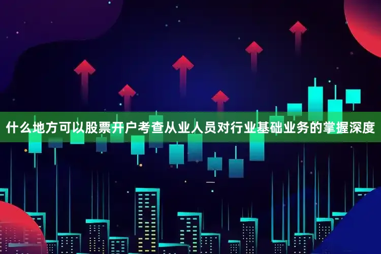 什么地方可以股票开户考查从业人员对行业基础业务的掌握深度