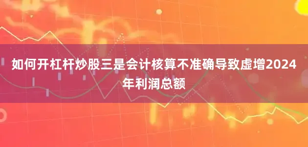 如何开杠杆炒股　　三是会计核算不准确导致虚增2024年利润总额