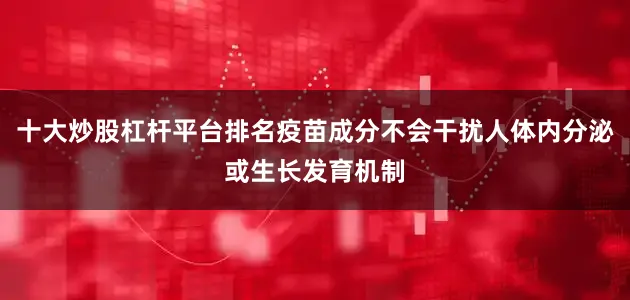 十大炒股杠杆平台排名疫苗成分不会干扰人体内分泌或生长发育机制