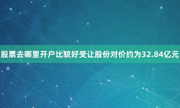 股票去哪里开户比较好受让股份对价约为32.84亿元