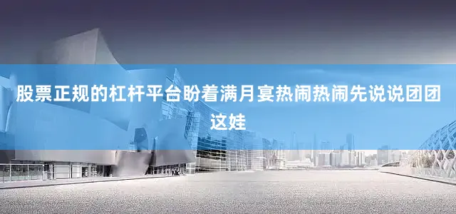 股票正规的杠杆平台盼着满月宴热闹热闹先说说团团这娃